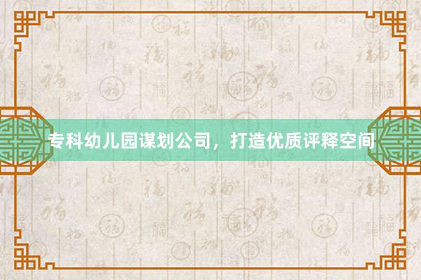 专科幼儿园谋划公司，打造优质评释空间