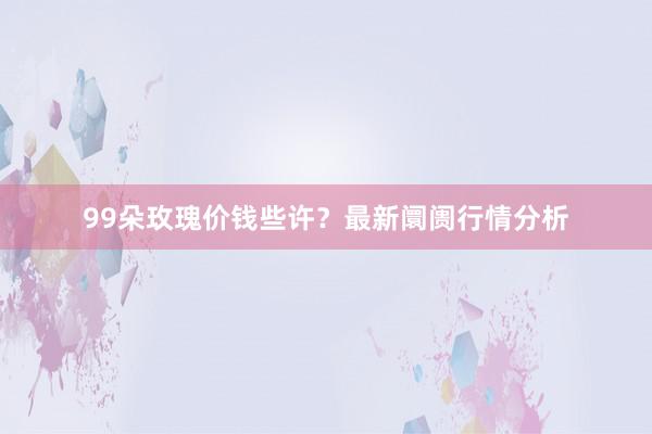 99朵玫瑰价钱些许？最新阛阓行情分析