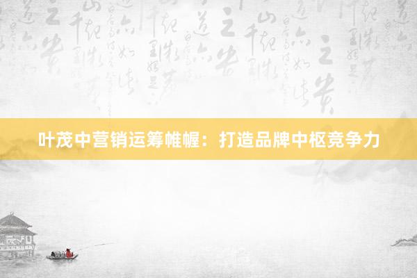 叶茂中营销运筹帷幄：打造品牌中枢竞争力
